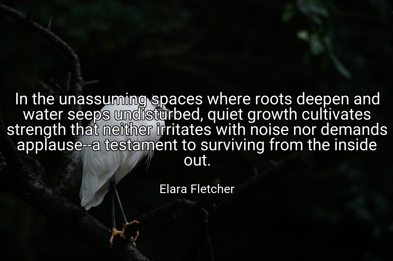 In the unassuming spaces where roots deepen and water seeps undisturbed, quiet growth cultivates strength that neither irritates with noise nor demands applause--a testament to surviving from the inside out. - Elara Fletcher