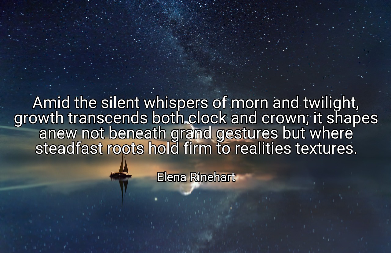 Amid the silent whispers of morn and twilight, growth transcends both clock and crown; it shapes anew not beneath grand gestures but where steadfast roots hold firm to realities textures. - Elena Rinehart