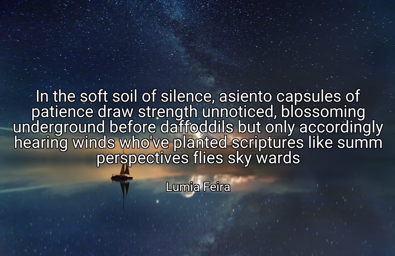 In the soft soil of silence, asiento capsules of patience draw strength unnoticed, blossoming underground before daffoddils but only accordingly hearing winds who've planted scriptures like summ perspectives flies sky wards - Lumia Feira