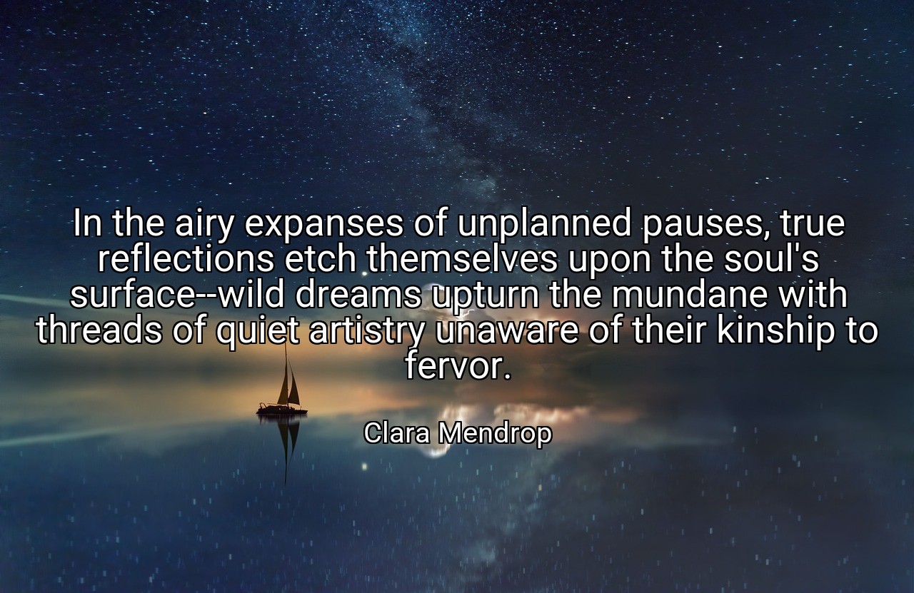 In the airy expanses of unplanned pauses, true reflections etch themselves upon the soul's surface--wild dreams upturn the mundane with threads of quiet artistry unaware of their kinship to fervor. - Clara Mendrop