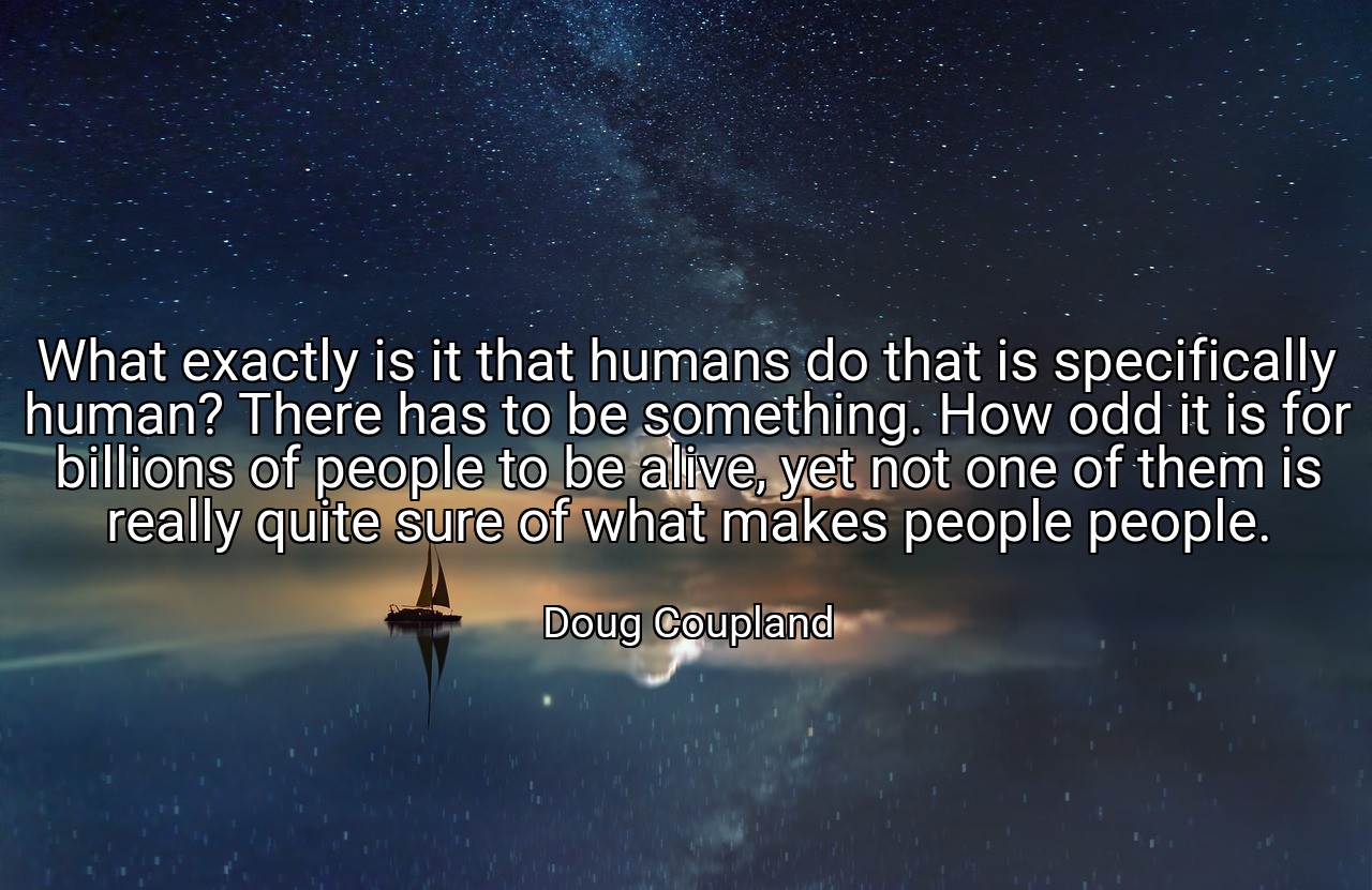 What exactly is it that humans do that is specifically human? There has to be something. How odd it is for billions of people to be alive, yet not one of them is really quite sure of what makes people people. - Doug Coupland