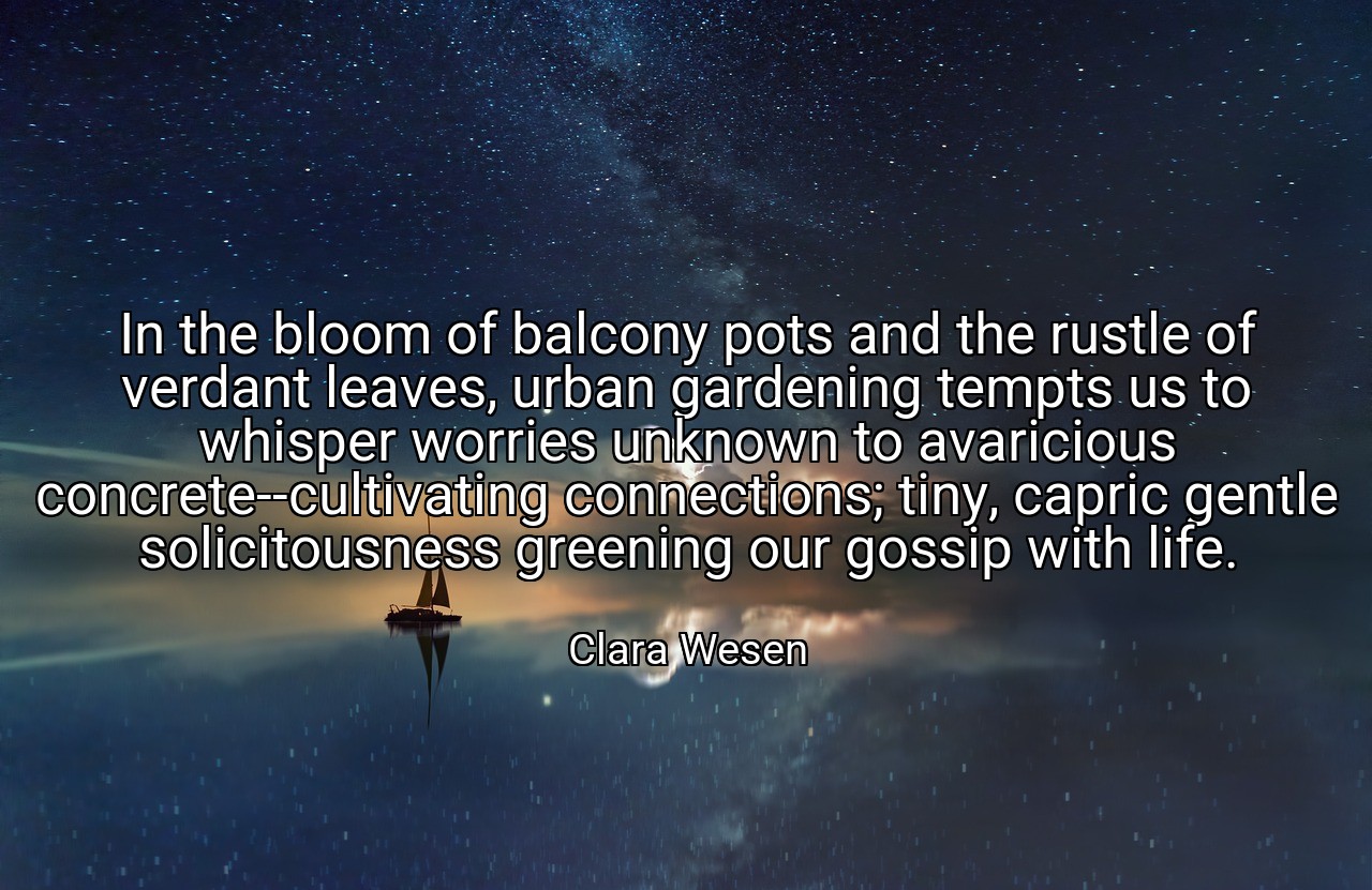 In the bloom of balcony pots and the rustle of verdant leaves, urban gardening tempts us to whisper worries unknown to avaricious concrete--cultivating connections; tiny, capric gentle solicitousness greening our gossip with life. - Clara Wesen