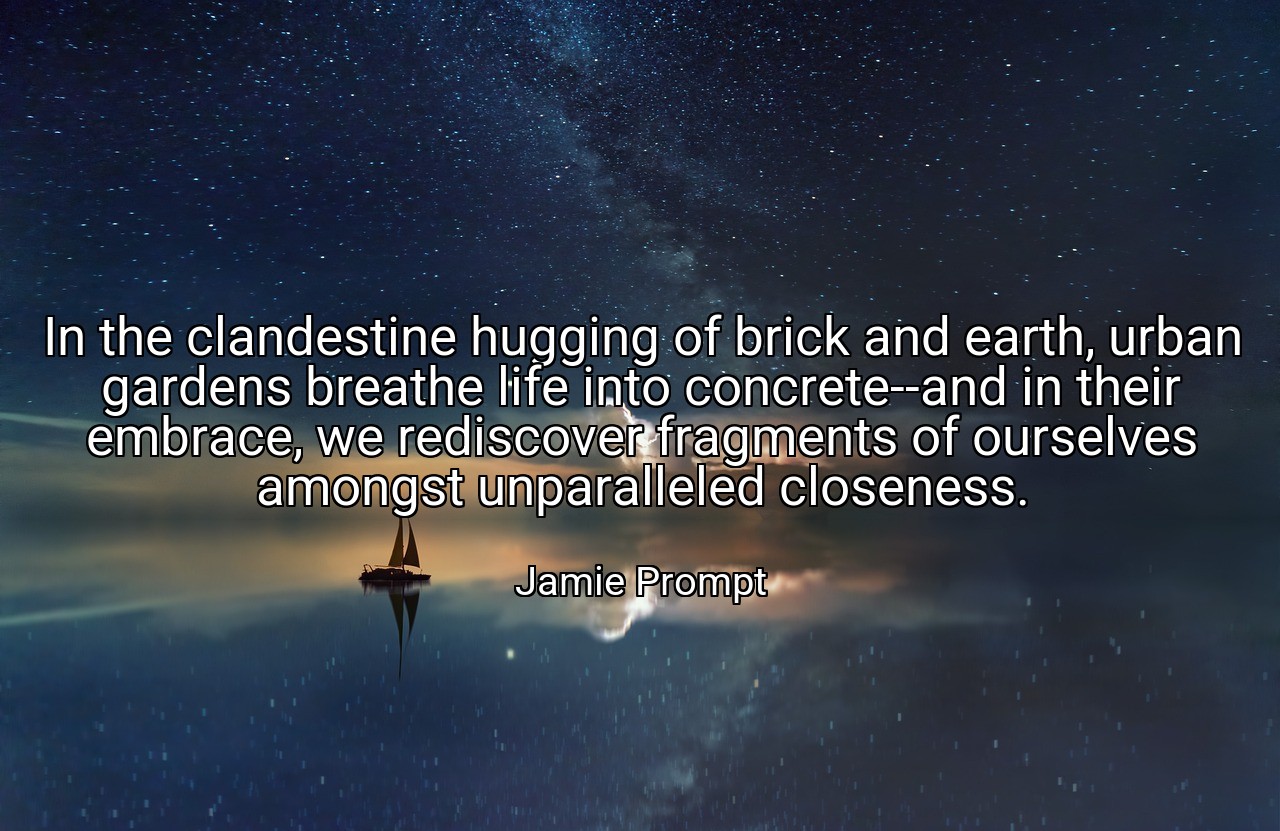In the clandestine hugging of brick and earth, urban gardens breathe life into concrete--and in their embrace, we rediscover fragments of ourselves amongst unparalleled closeness. - Jamie Prompt