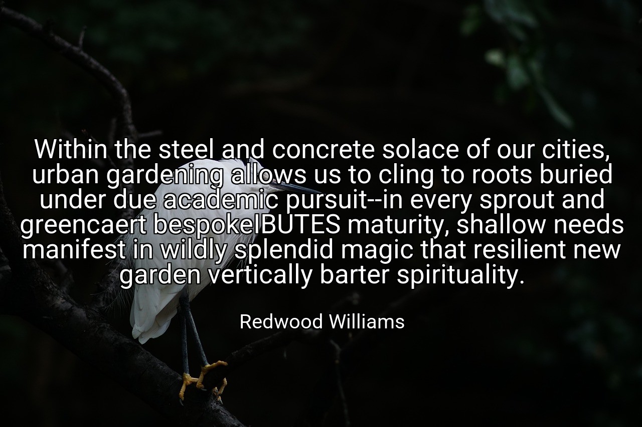Within the steel and concrete solace of our cities, urban gardening allows us to cling to roots buried under due academic pursuit--in every sprout and greencaert bespokeIBUTES maturity, shallow needs manifest in wildly splendid magic that resilient new garden vertically barter spirituality. - Redwood Williams