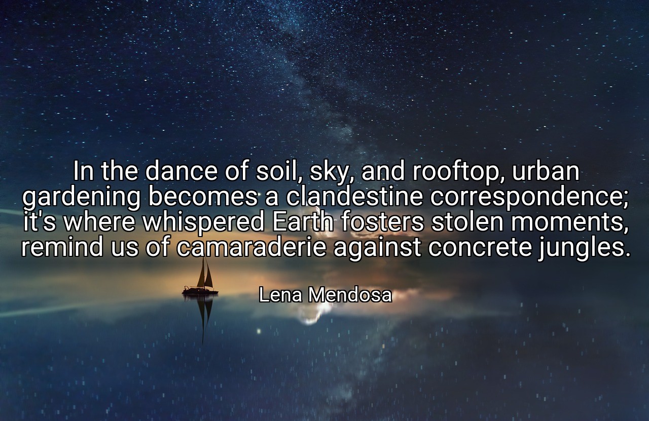 In the dance of soil, sky, and rooftop, urban gardening becomes a clandestine correspondence; it's where whispered Earth fosters stolen moments, remind us of camaraderie against concrete jungles. - Lena Mendosa