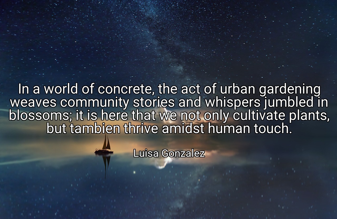 In a world of concrete, the act of urban gardening weaves community stories and whispers jumbled in blossoms; it is here that we not only cultivate plants, but tambien thrive amidst human touch. - Luisa Gonzalez