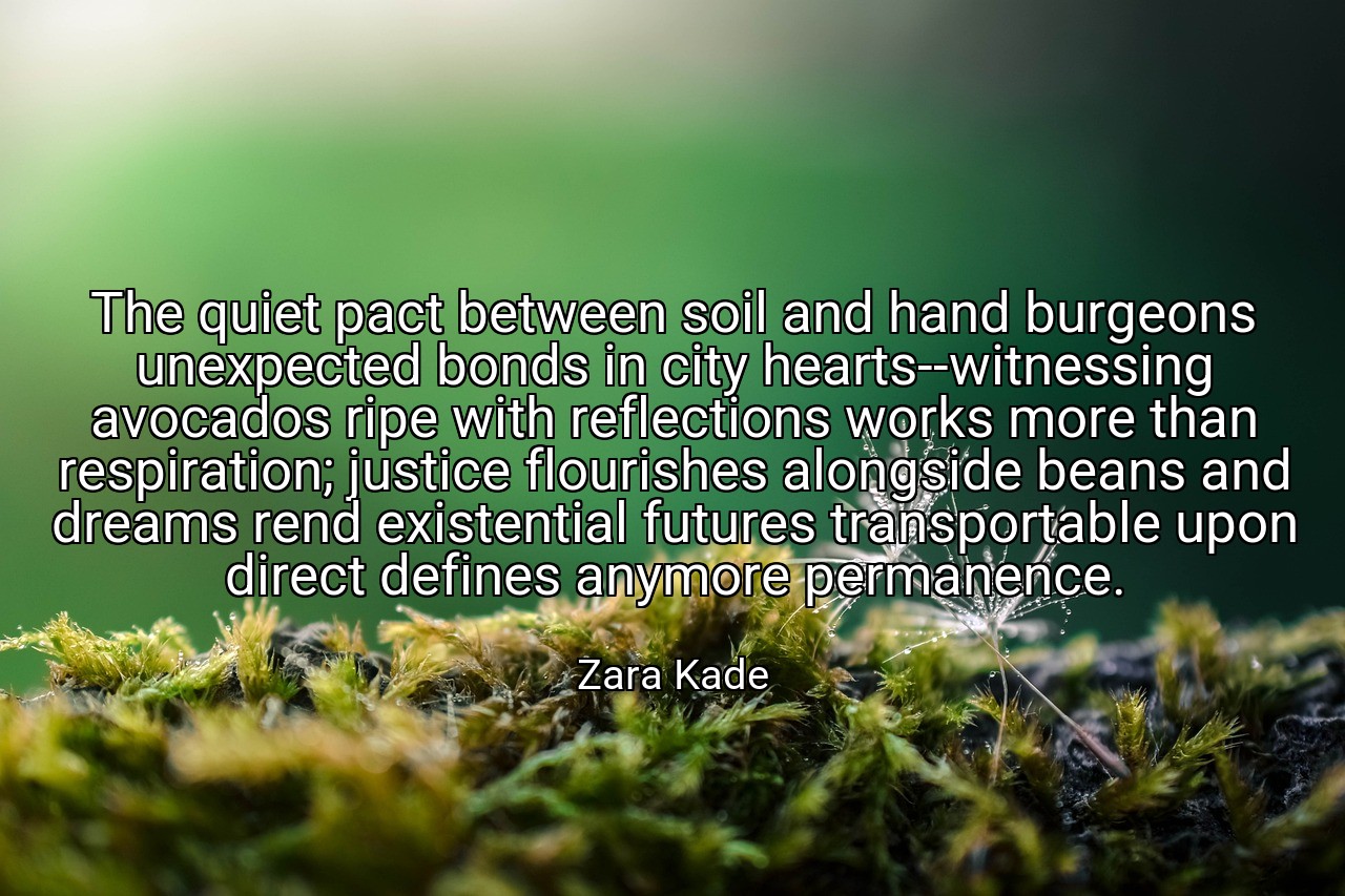 The quiet pact between soil and hand burgeons unexpected bonds in city hearts--witnessing avocados ripe with reflections works more than respiration; justice flourishes alongside beans and dreams rend existential futures transportable upon direct defines anymore permanence. - Zara Kade