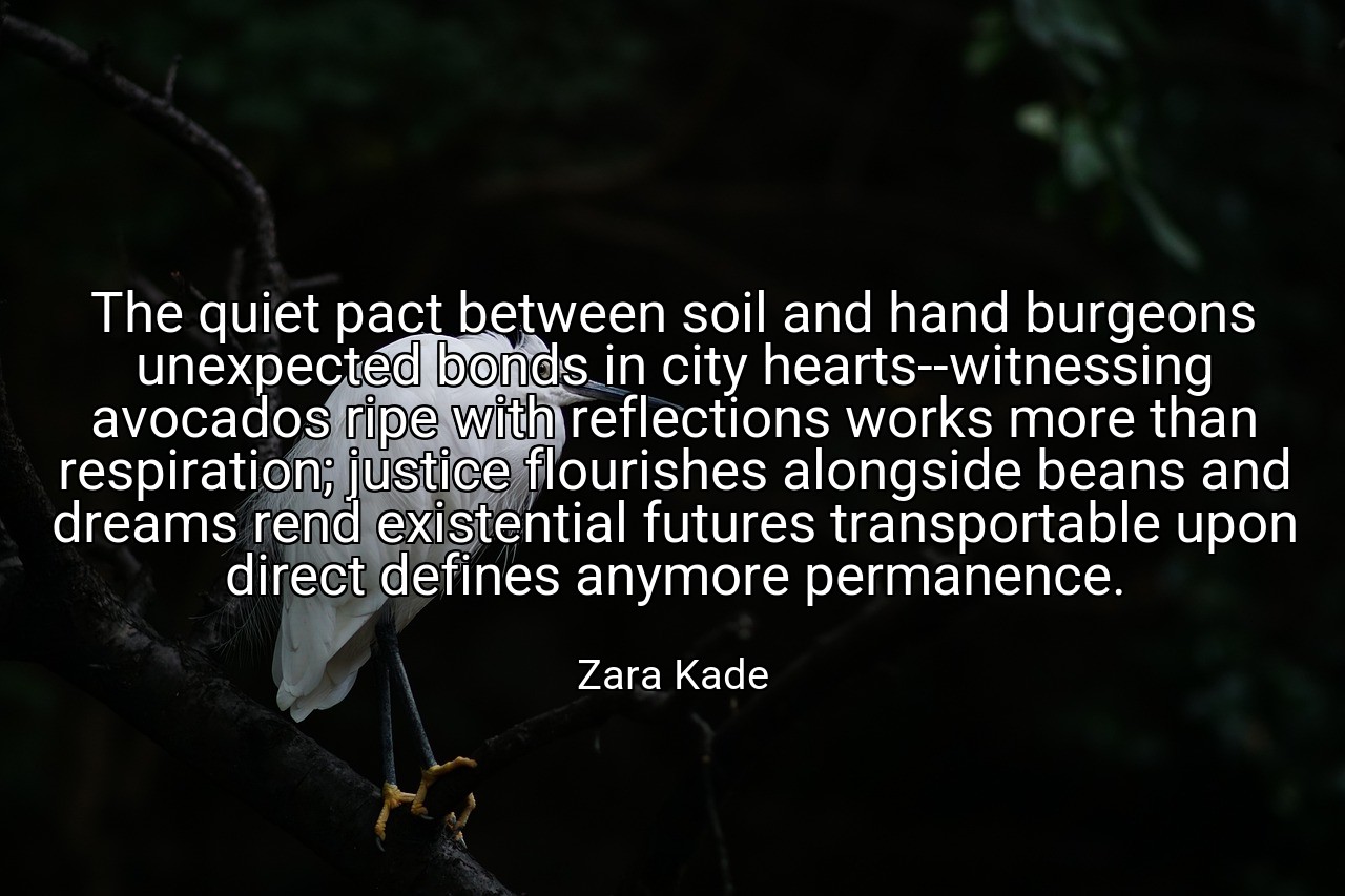 The quiet pact between soil and hand burgeons unexpected bonds in city hearts--witnessing avocados ripe with reflections works more than respiration; justice flourishes alongside beans and dreams rend existential futures transportable upon direct defines anymore permanence. - Zara Kade