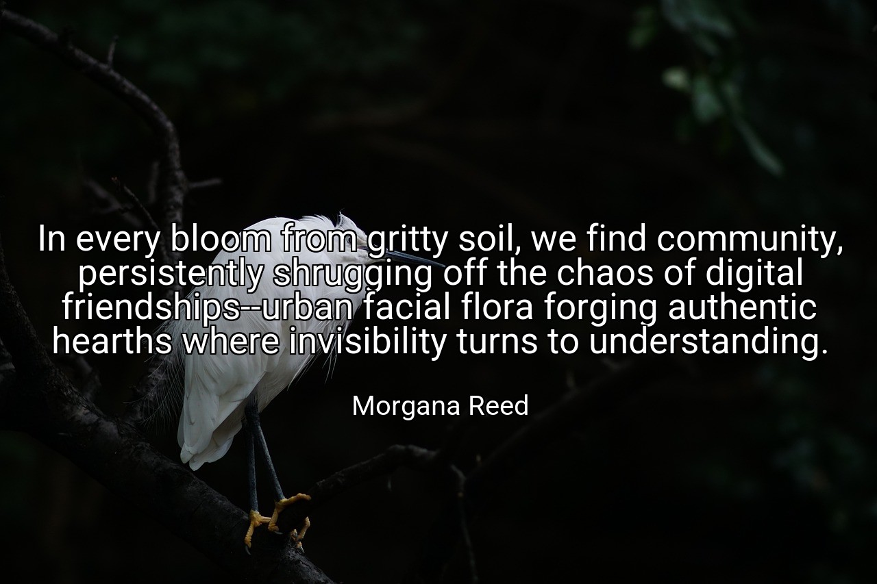 In every bloom from gritty soil, we find community, persistently shrugging off the chaos of digital friendships--urban facial flora forging authentic hearths where invisibility turns to understanding. - Morgana Reed