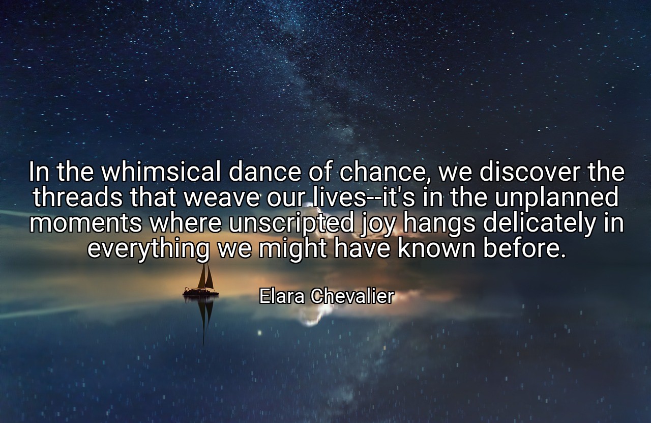 In the whimsical dance of chance, we discover the threads that weave our lives--it's in the unplanned moments where unscripted joy hangs delicately in everything we might have known before. - Elara Chevalier