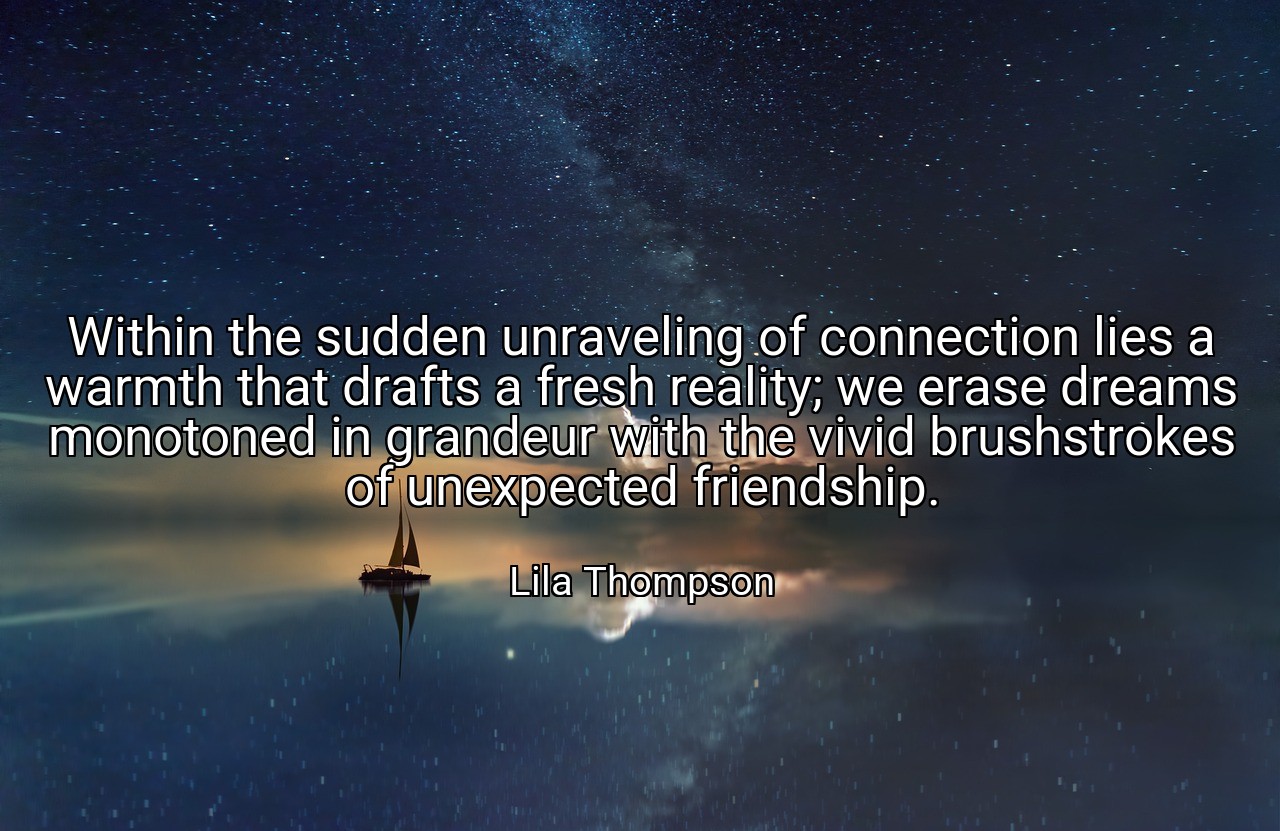 Within the sudden unraveling of connection lies a warmth that drafts a fresh reality; we erase dreams monotoned in grandeur with the vivid brushstrokes of unexpected friendship. - Lila Thompson