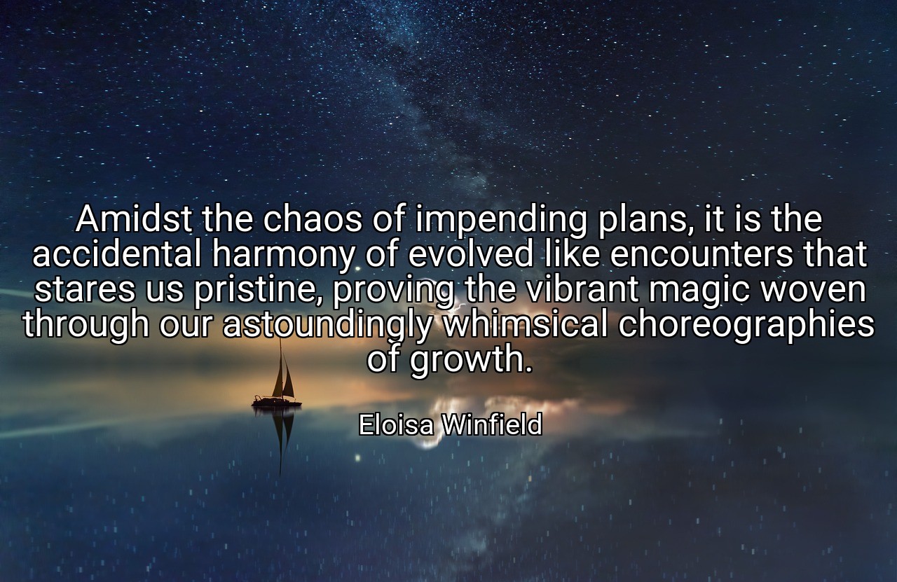 Amidst the chaos of impending plans, it is the accidental harmony of evolved like encounters that stares us pristine, proving the vibrant magic woven through our astoundingly whimsical choreographies of growth. - Eloisa Winfield