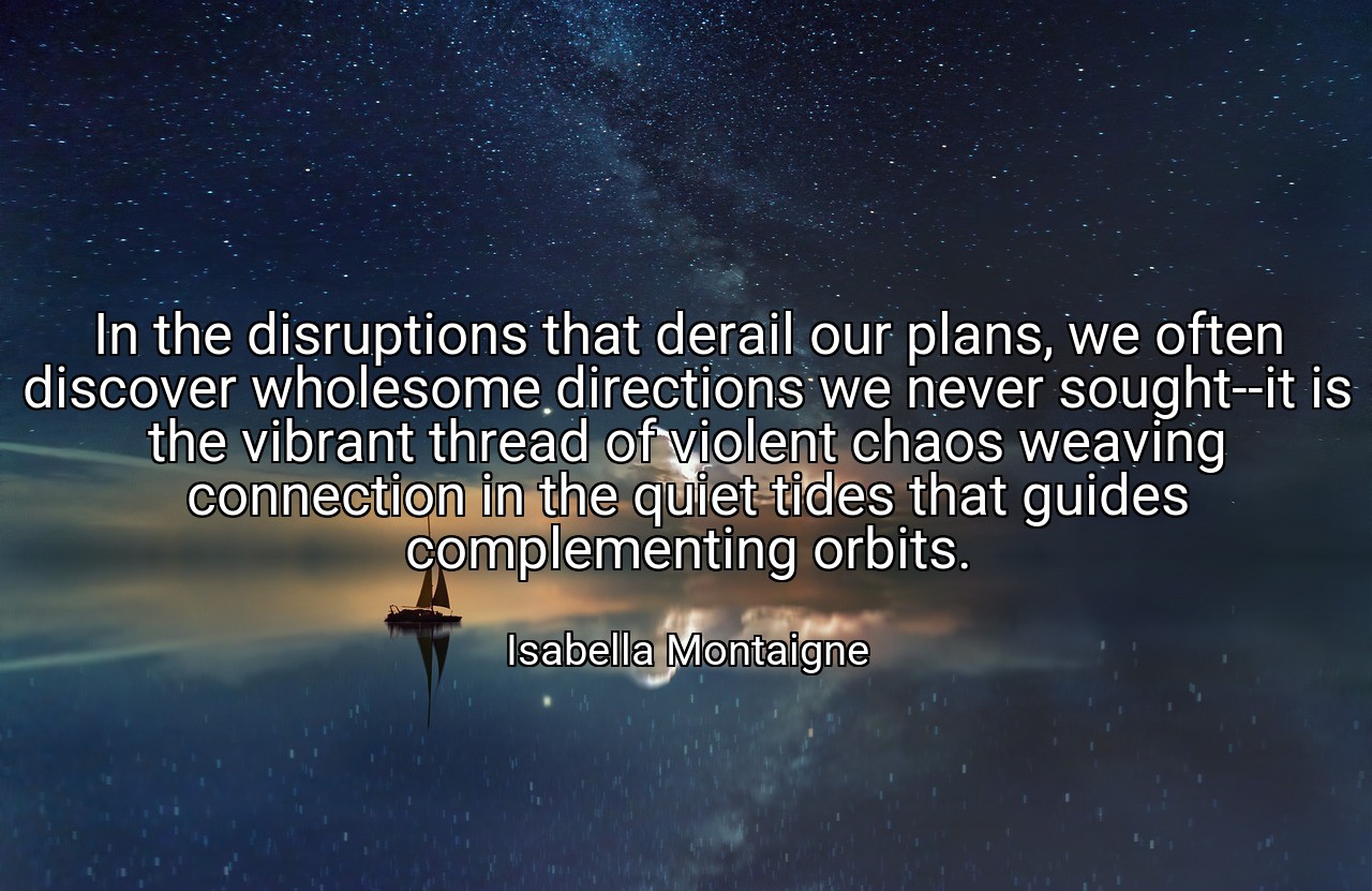 In the disruptions that derail our plans, we often discover wholesome directions we never sought--it is the vibrant thread of violent chaos weaving connection in the quiet tides that guides complementing orbits. - Isabella Montaigne