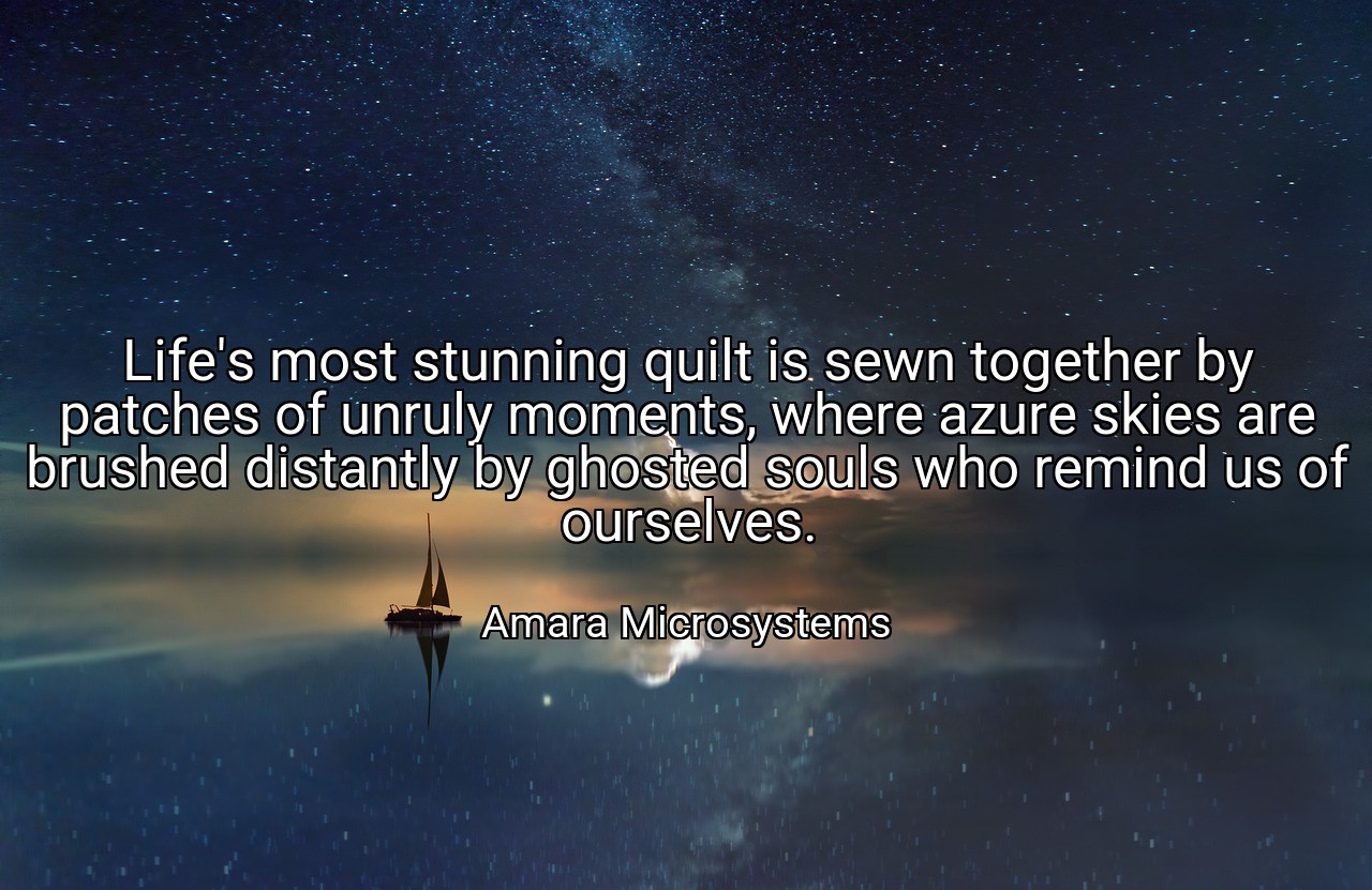Life's most stunning quilt is sewn together by patches of unruly moments, where azure skies are brushed distantly by ghosted souls who remind us of ourselves. - Amara Microsystems