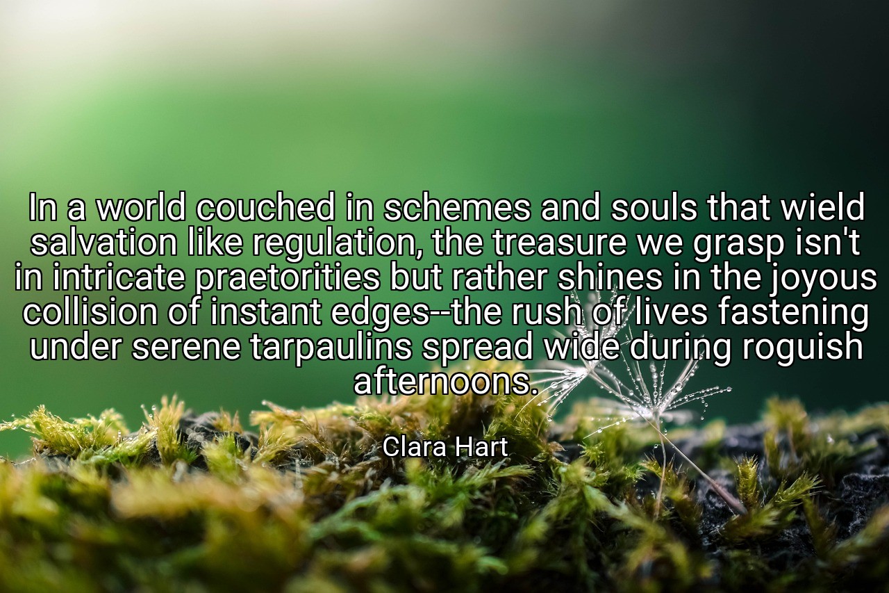 In a world couched in schemes and souls that wield salvation like regulation, the treasure we grasp isn't in intricate praetorities but rather shines in the joyous collision of instant edges--the rush of lives fastening under serene tarpaulins spread wide during roguish afternoons. - Clara Hart