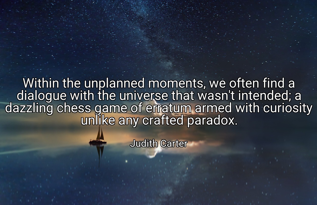 Within the unplanned moments, we often find a dialogue with the universe that wasn't intended; a dazzling chess game of erratum armed with curiosity unlike any crafted paradox. - Judith Carter