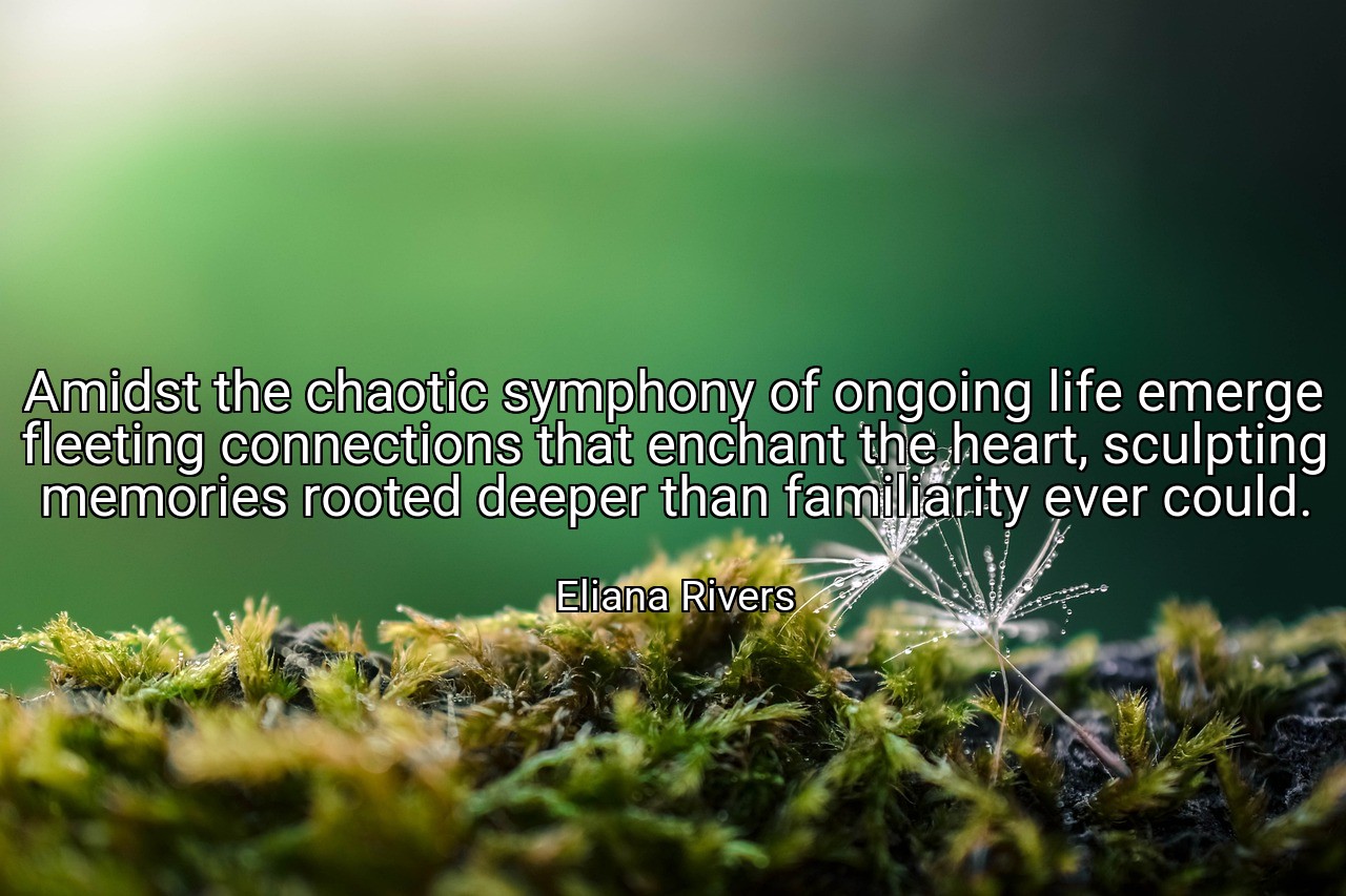 Amidst the chaotic symphony of ongoing life emerge fleeting connections that enchant the heart, sculpting memories rooted deeper than familiarity ever could. - Eliana Rivers