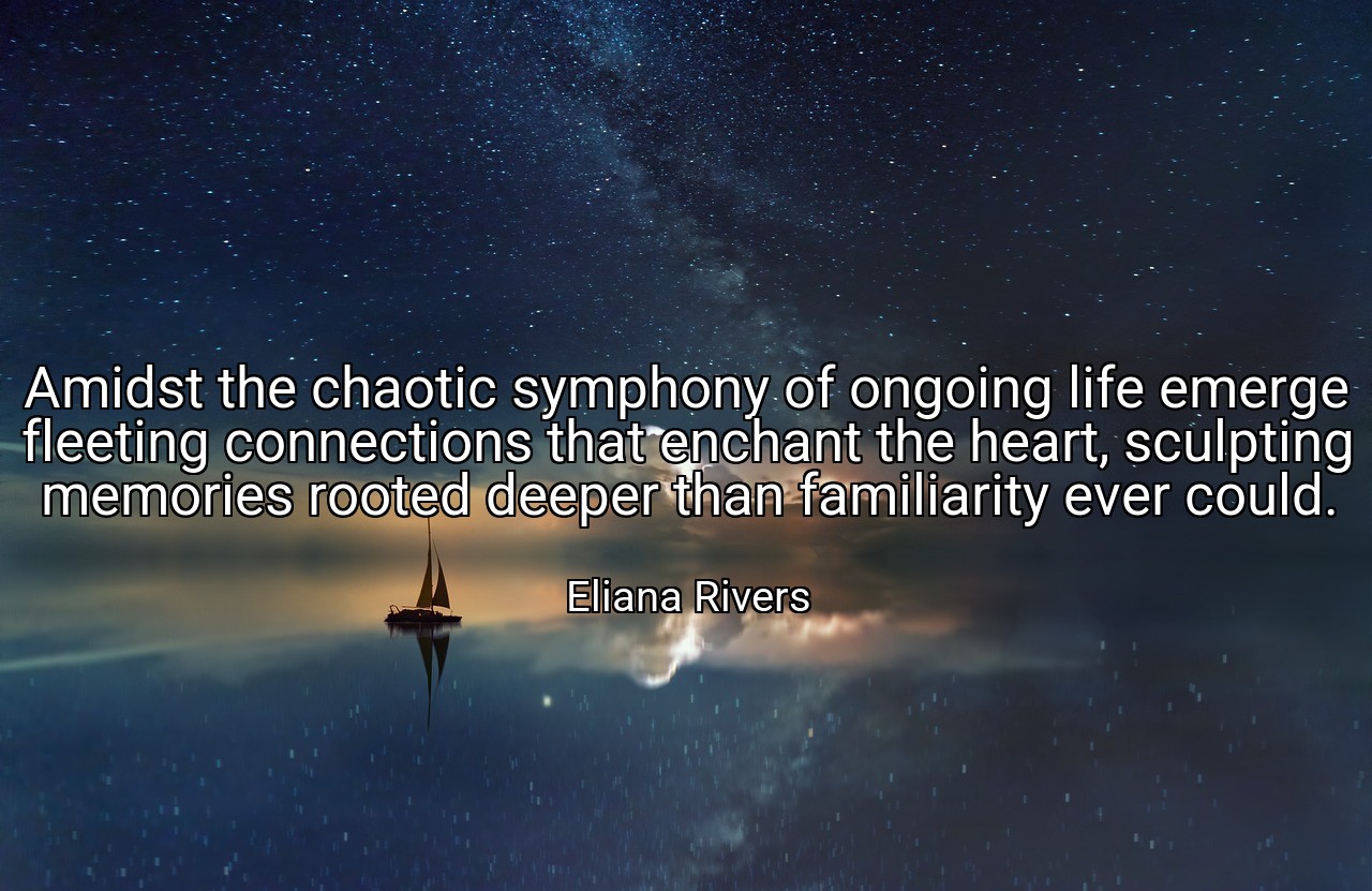 Amidst the chaotic symphony of ongoing life emerge fleeting connections that enchant the heart, sculpting memories rooted deeper than familiarity ever could. - Eliana Rivers
