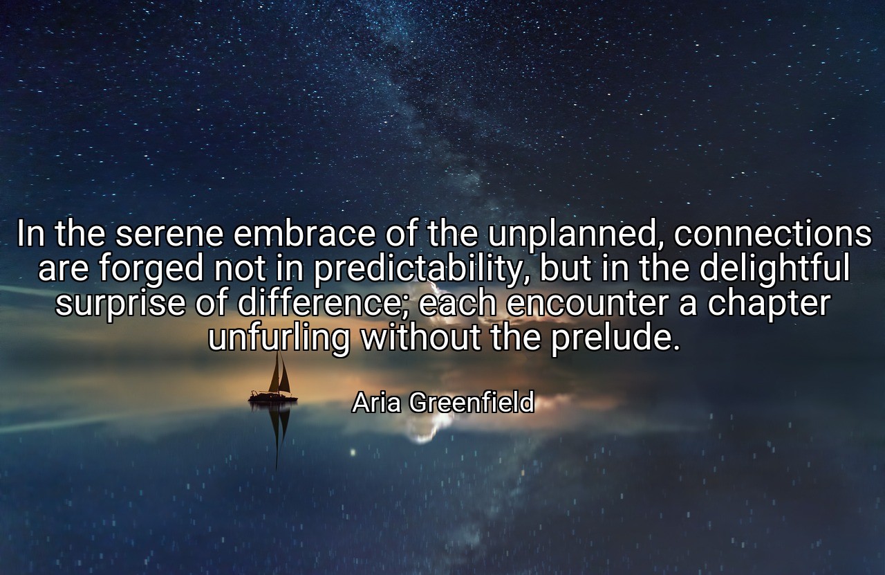 In the serene embrace of the unplanned, connections are forged not in predictability, but in the delightful surprise of difference; each encounter a chapter unfurling without the prelude. - Aria Greenfield
