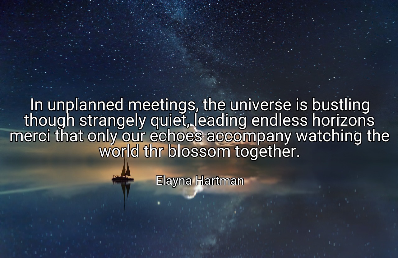 In unplanned meetings, the universe is bustling though strangely quiet, leading endless horizons merci that only our echoes accompany watching the world thr blossom together. - Elayna Hartman
