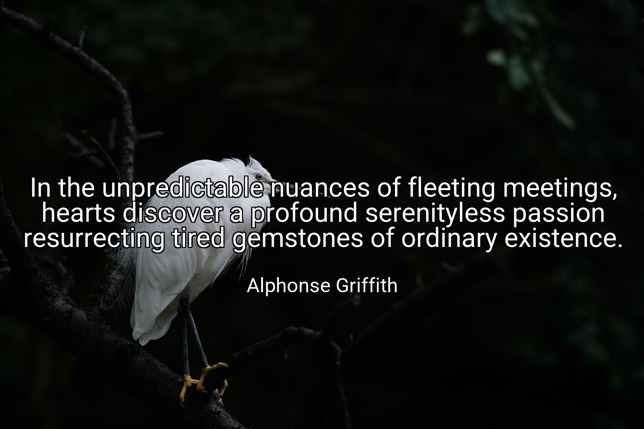 In the unpredictable nuances of fleeting meetings, hearts discover a profound serenityless passion resurrecting tired gemstones of ordinary existence. - Alphonse Griffith