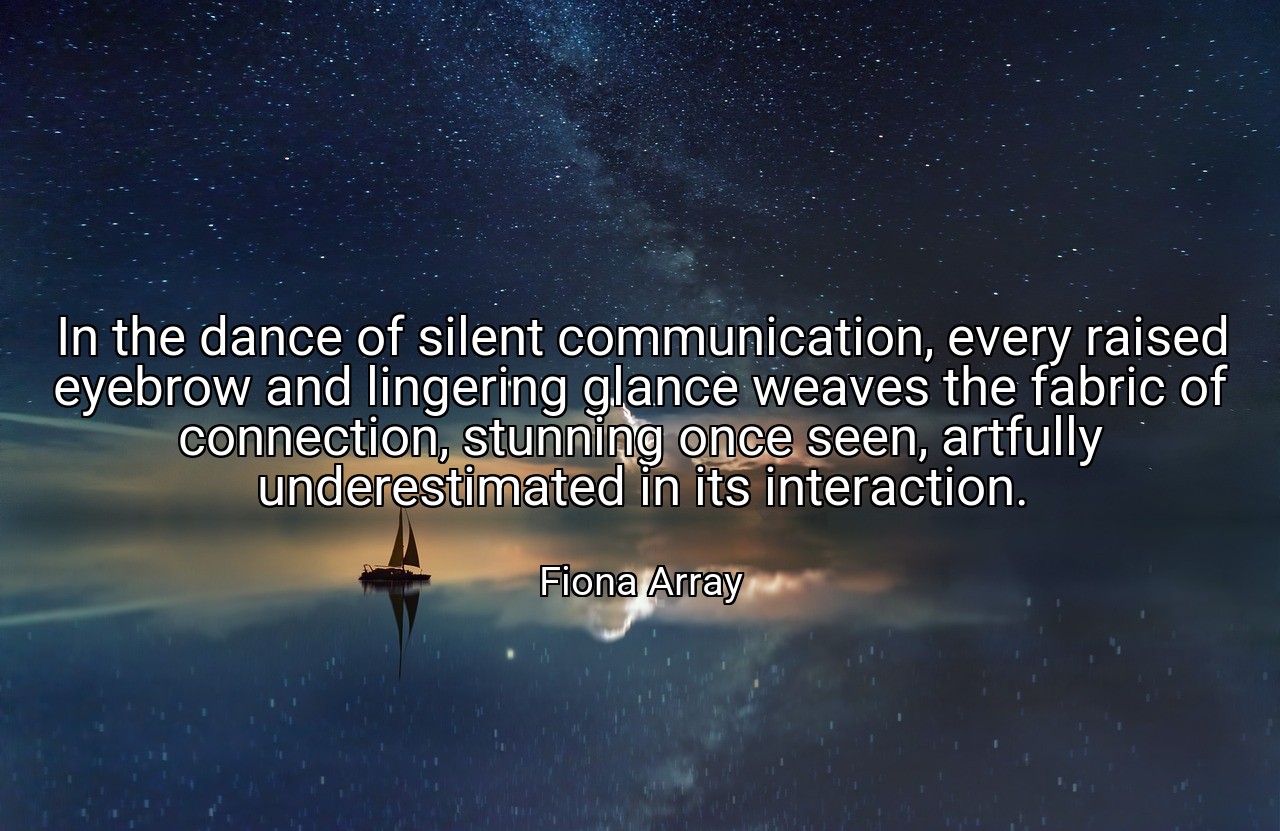 In the dance of silent communication, every raised eyebrow and lingering glance weaves the fabric of connection, stunning once seen, artfully underestimated in its interaction. - Fiona Array