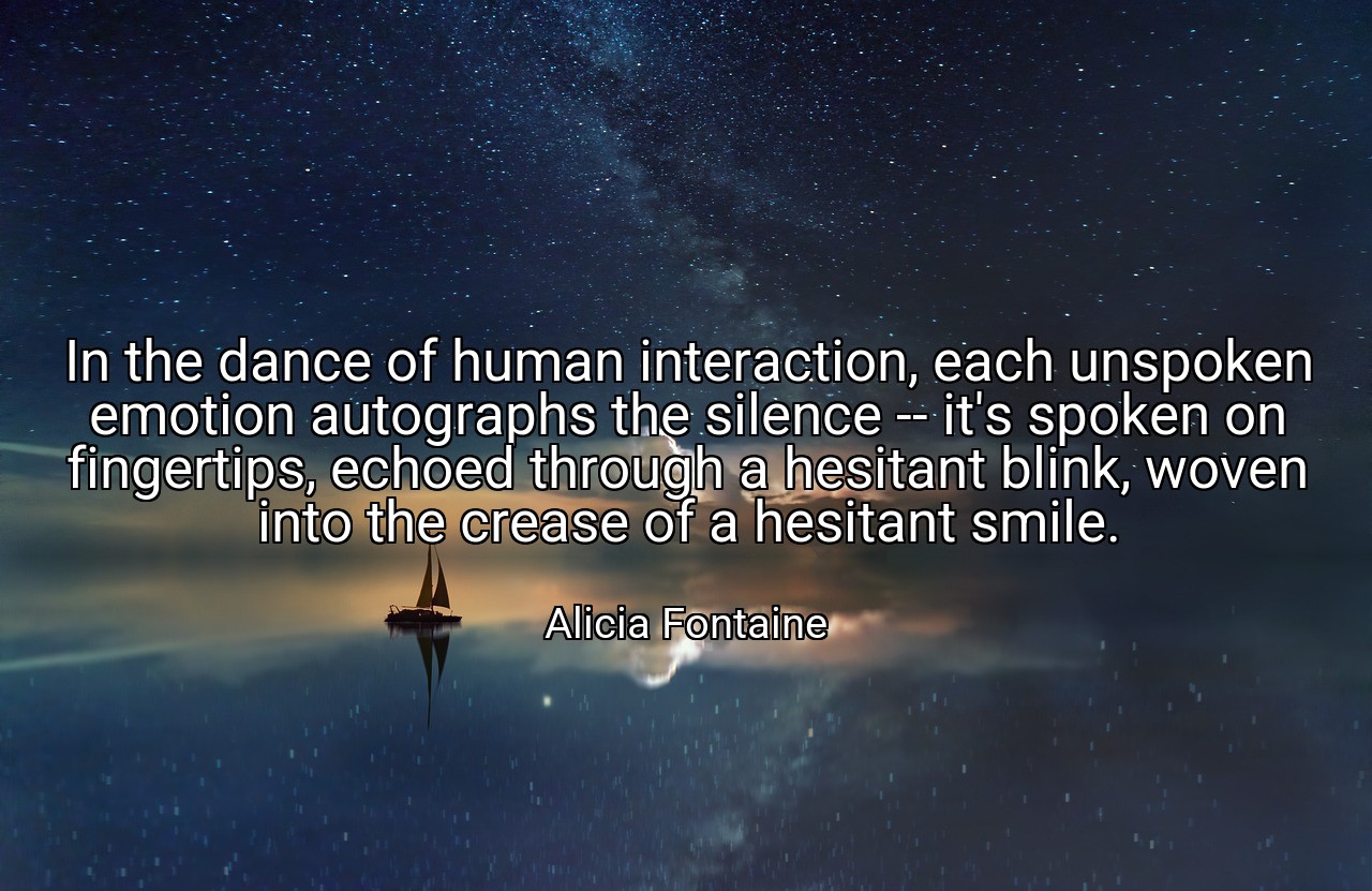In the dance of human interaction, each unspoken emotion autographs the silence -- it's spoken on fingertips, echoed through a hesitant blink, woven into the crease of a hesitant smile. - Alicia Fontaine