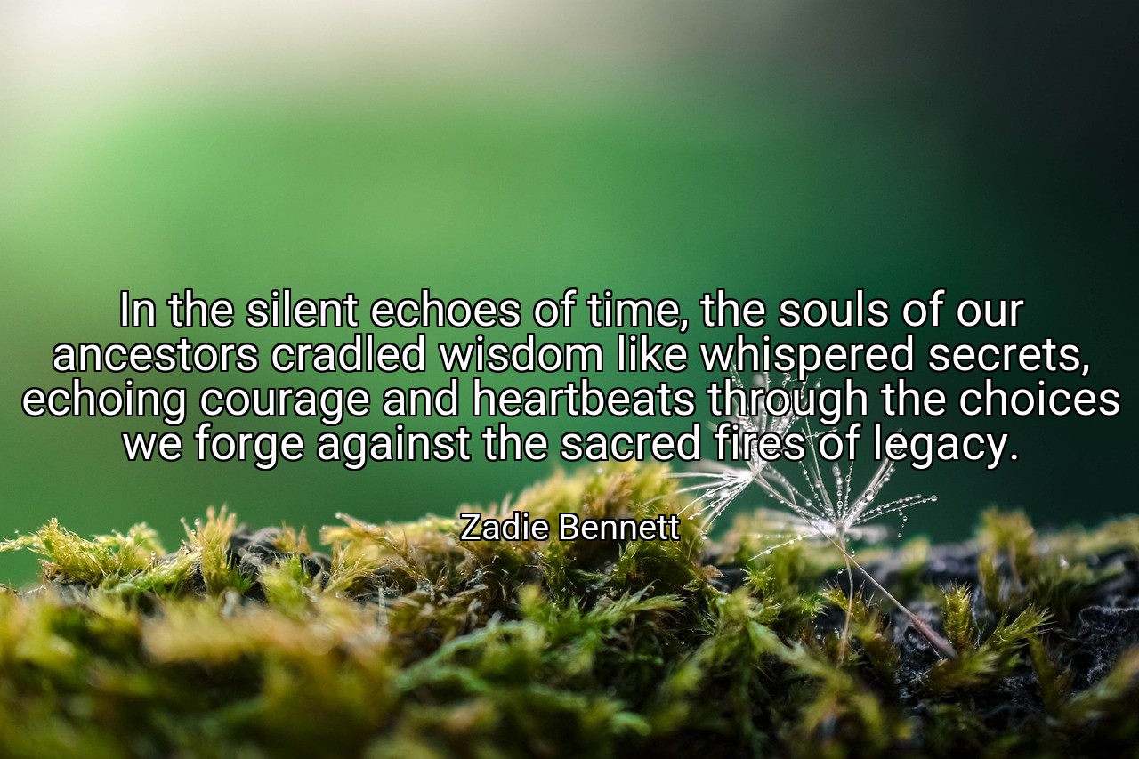 In the silent echoes of time, the souls of our ancestors cradled wisdom like whispered secrets, echoing courage and heartbeats through the choices we forge against the sacred fires of legacy. - Zadie Bennett