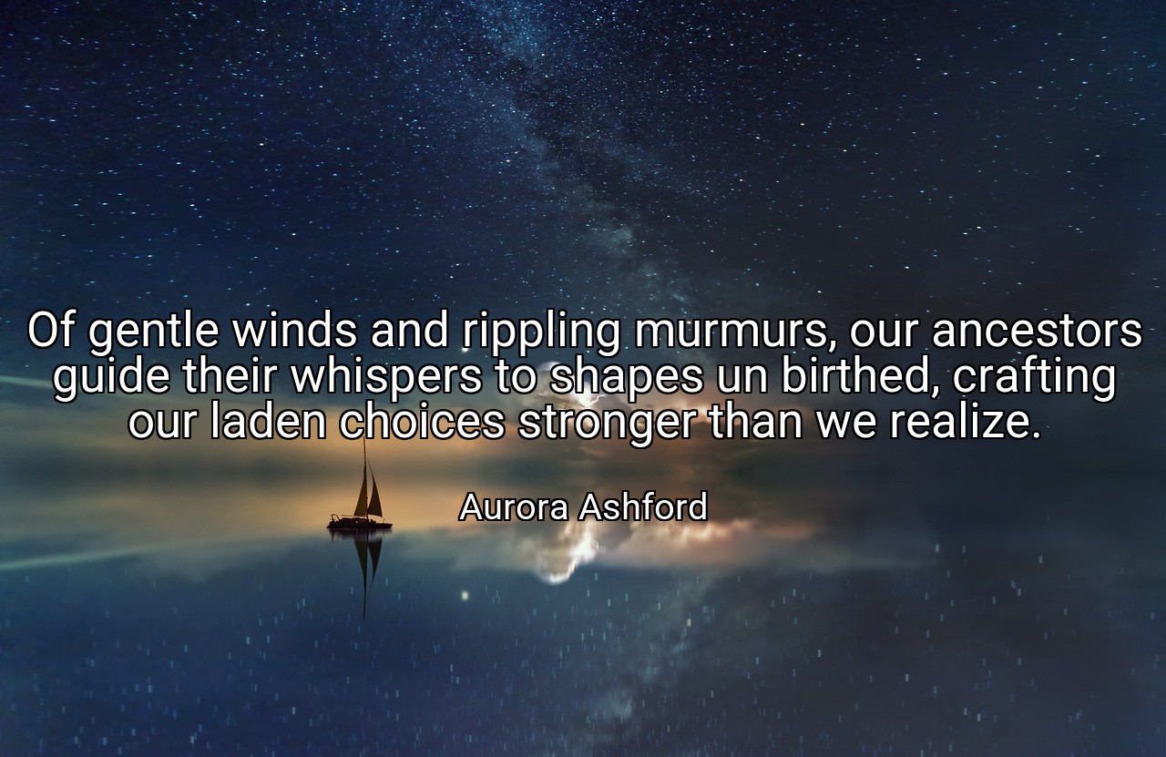 Of gentle winds and rippling murmurs, our ancestors guide their whispers to shapes un birthed, crafting our laden choices stronger than we realize. - Aurora Ashford