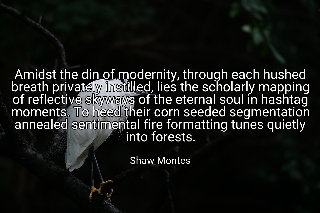 Amidst the din of modernity, through each hushed breath privately instilled, lies the scholarly mapping of reflective skyways of the eternal soul in hashtag moments. To heed their corn seeded segmentation annealed sentimental fire formatting tunes quietly into forests. - Shaw Montes