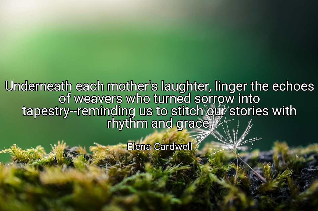 Underneath each mother's laughter, linger the echoes of weavers who turned sorrow into tapestry--reminding us to stitch our stories with rhythm and grace. - Elena Cardwell