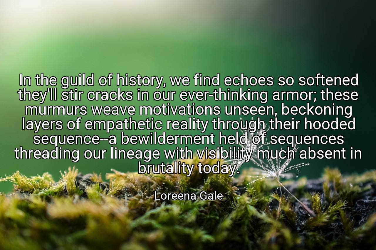 In the guild of history, we find echoes so softened they'll stir cracks in our ever-thinking armor; these murmurs weave motivations unseen, beckoning layers of empathetic reality through their hooded sequence--a bewilderment held of sequences threading our lineage with visibility much absent in brutality today. - Loreena Gale