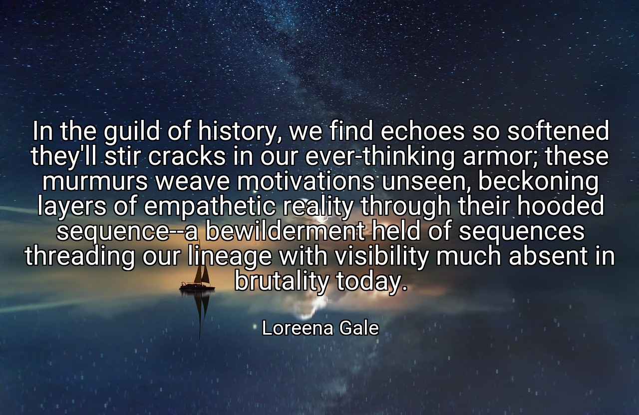 In the guild of history, we find echoes so softened they'll stir cracks in our ever-thinking armor; these murmurs weave motivations unseen, beckoning layers of empathetic reality through their hooded sequence--a bewilderment held of sequences threading our lineage with visibility much absent in brutality today. - Loreena Gale