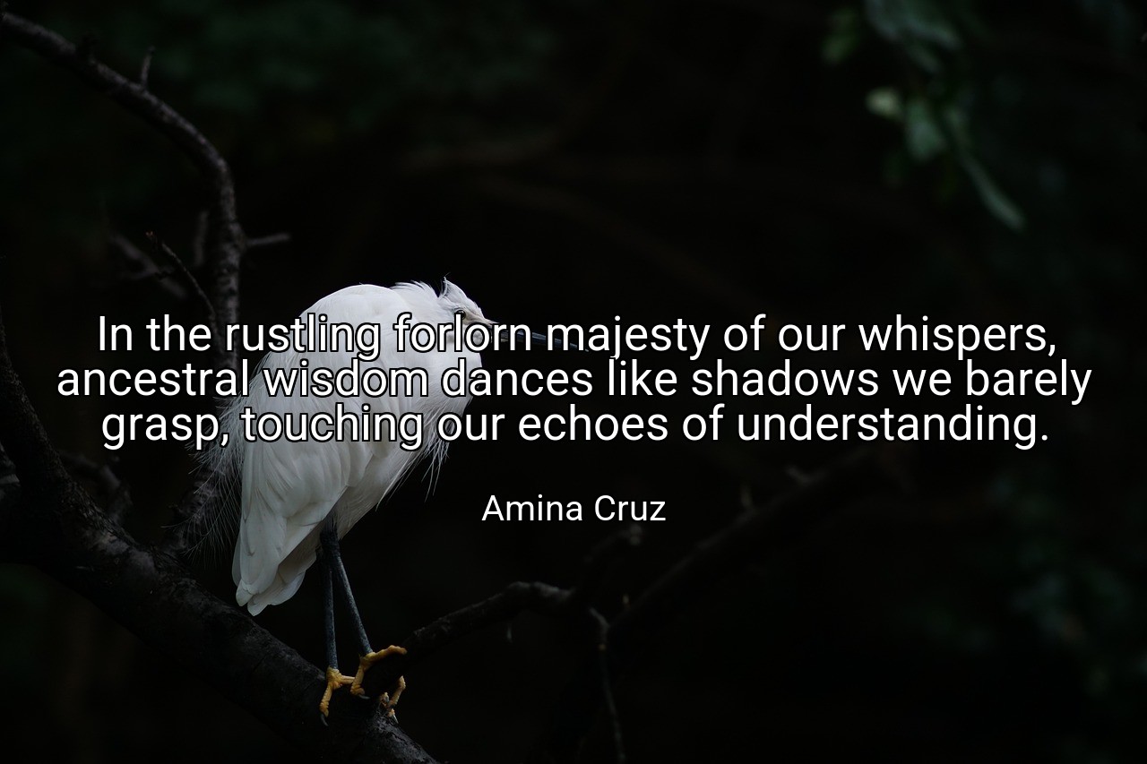 In the rustling forlorn majesty of our whispers, ancestral wisdom dances like shadows we barely grasp, touching our echoes of understanding. - Amina Cruz