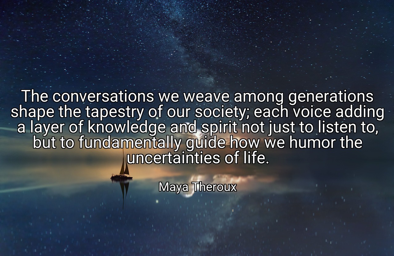 The conversations we weave among generations shape the tapestry of our society; each voice adding a layer of knowledge and spirit not just to listen to, but to fundamentally guide how we humor the uncertainties of life. - Maya Theroux