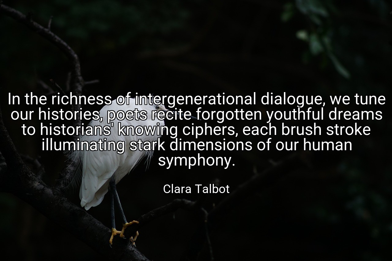 In the richness of intergenerational dialogue, we tune our histories, poets recite forgotten youthful dreams to historians' knowing ciphers, each brush stroke illuminating stark dimensions of our human symphony. - Clara Talbot
