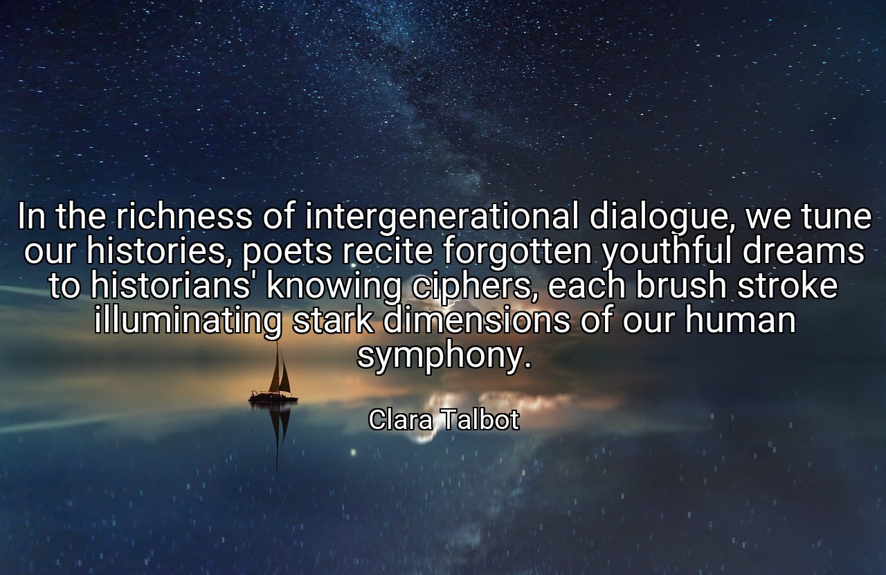 In the richness of intergenerational dialogue, we tune our histories, poets recite forgotten youthful dreams to historians' knowing ciphers, each brush stroke illuminating stark dimensions of our human symphony. - Clara Talbot