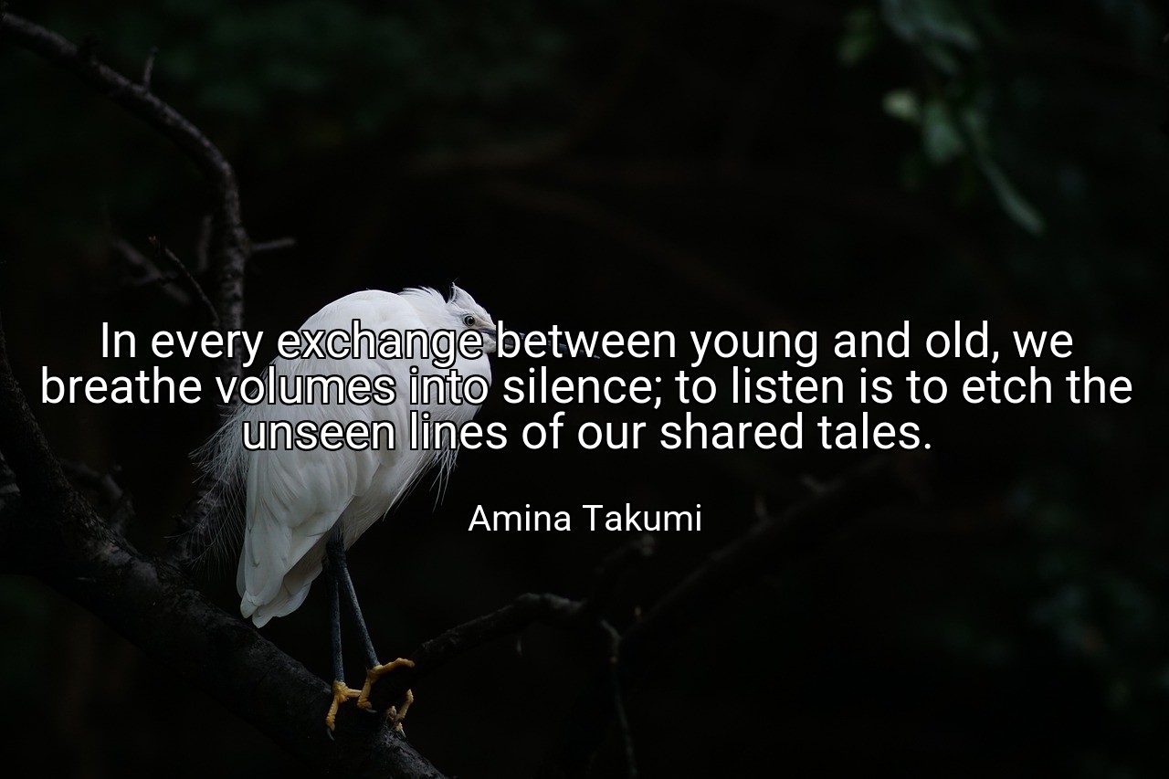 In every exchange between young and old, we breathe volumes into silence; to listen is to etch the unseen lines of our shared tales. - Amina Takumi