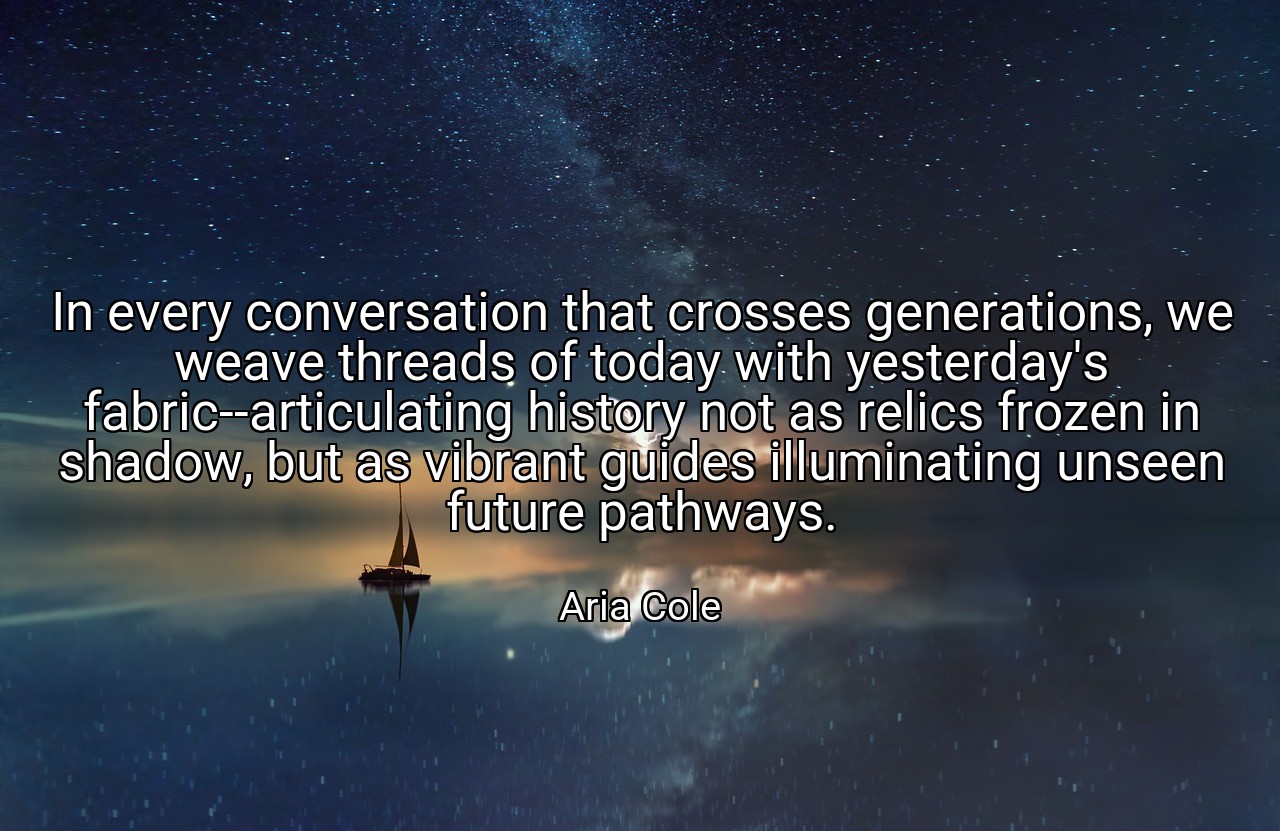 In every conversation that crosses generations, we weave threads of today with yesterday's fabric--articulating history not as relics frozen in shadow, but as vibrant guides illuminating unseen future pathways. - Aria Cole
