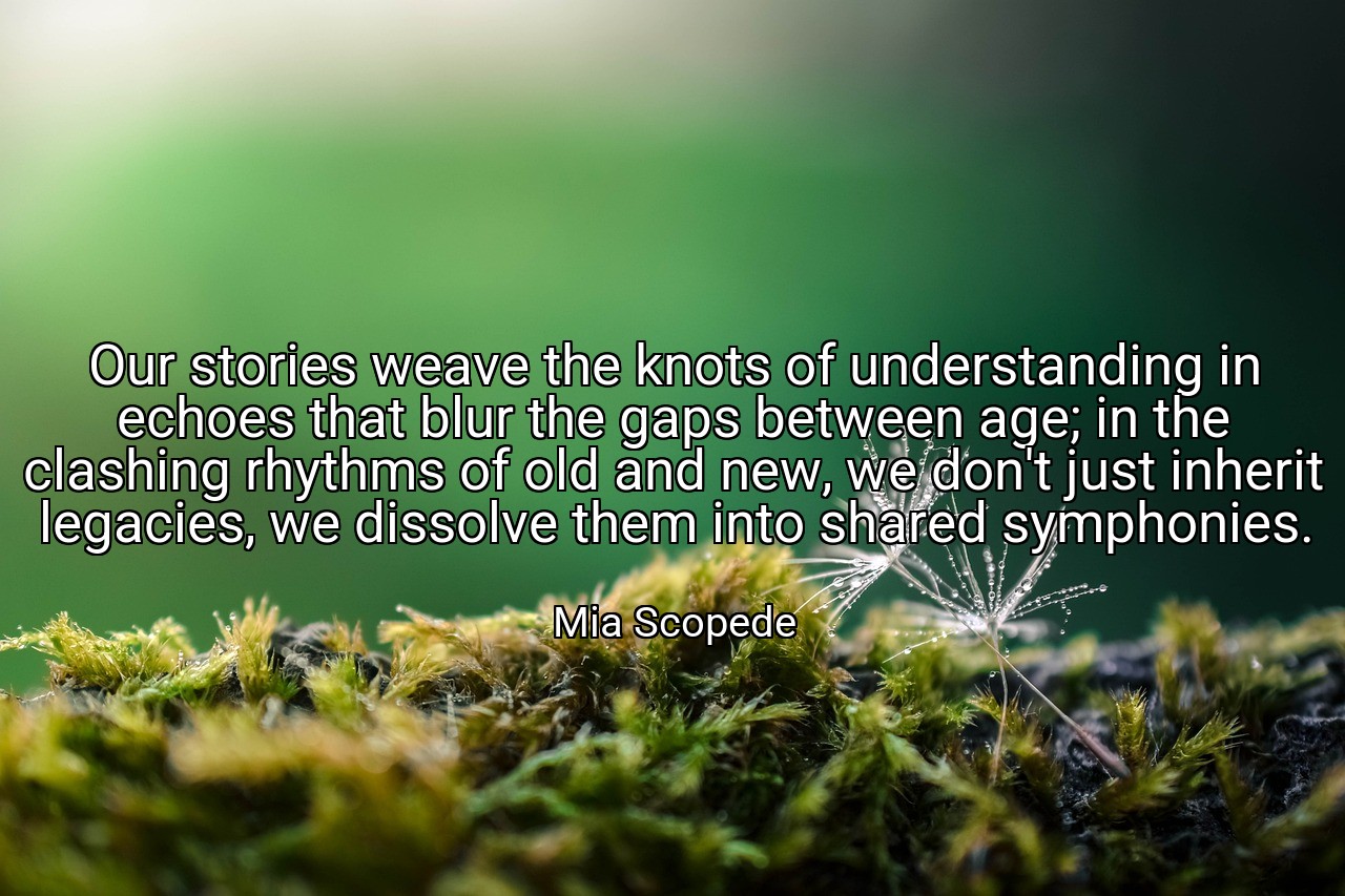 Our stories weave the knots of understanding in echoes that blur the gaps between age; in the clashing rhythms of old and new, we don't just inherit legacies, we dissolve them into shared symphonies. - Mia Scopede