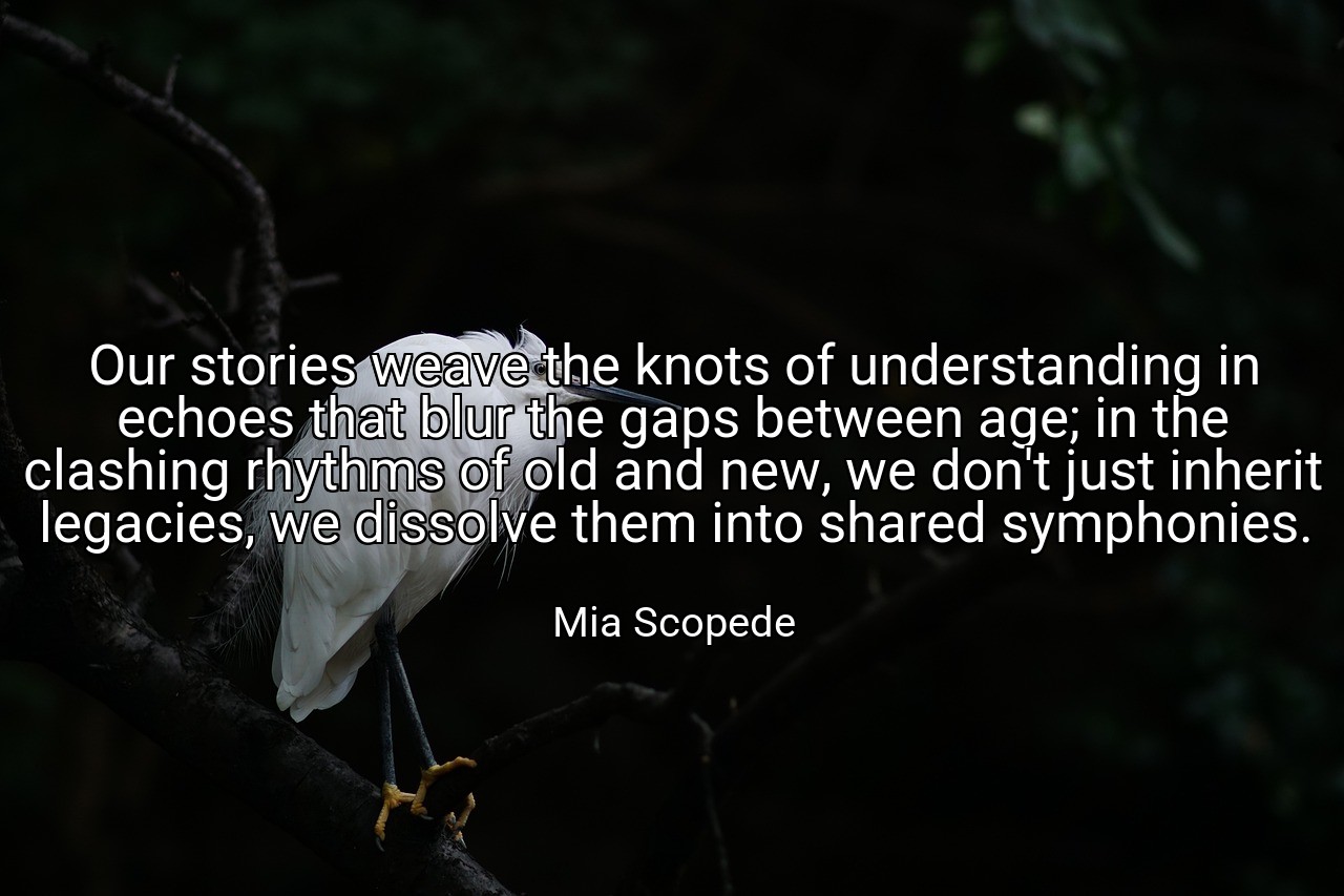 Our stories weave the knots of understanding in echoes that blur the gaps between age; in the clashing rhythms of old and new, we don't just inherit legacies, we dissolve them into shared symphonies. - Mia Scopede