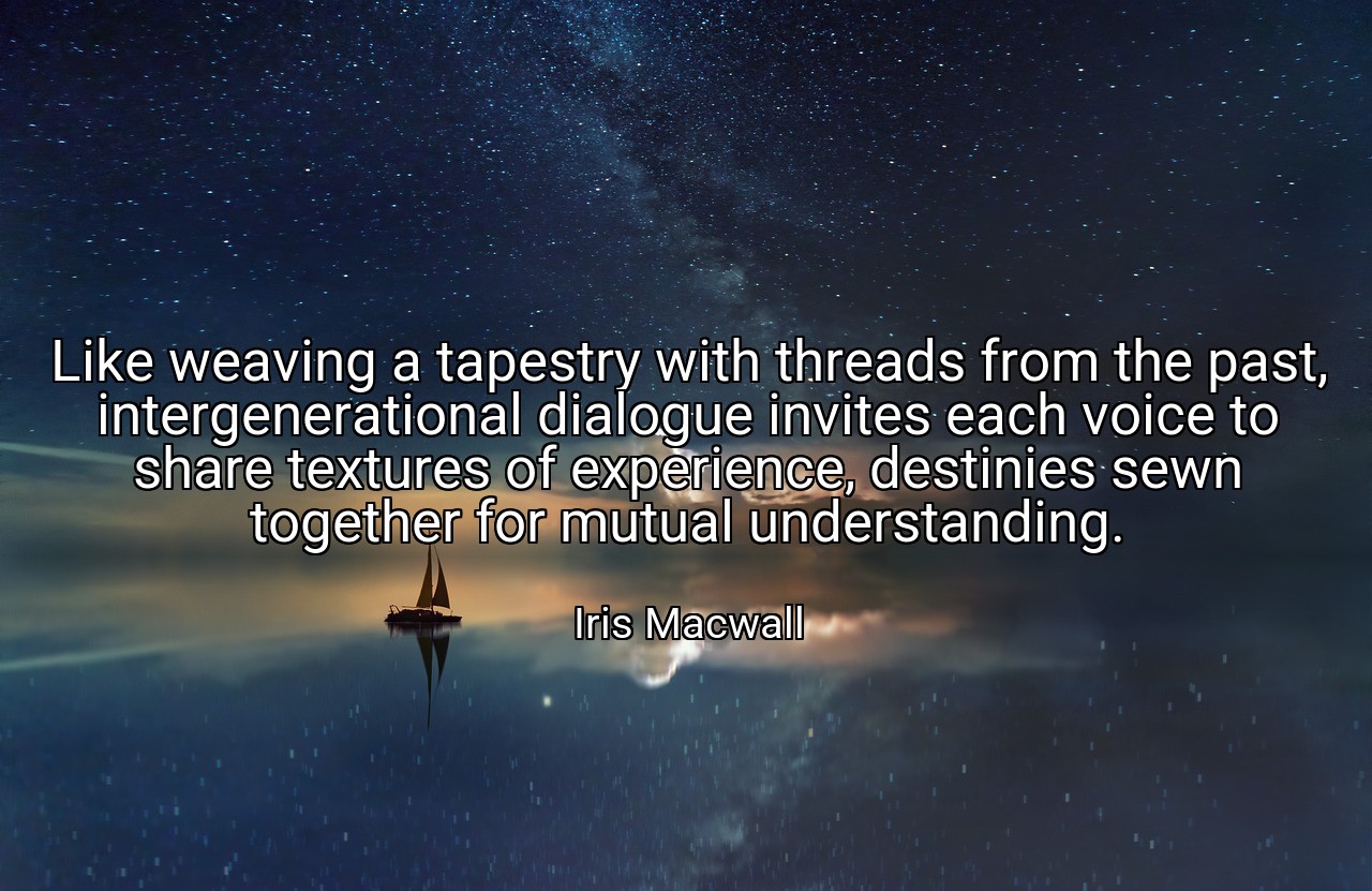 Like weaving a tapestry with threads from the past, intergenerational dialogue invites each voice to share textures of experience, destinies sewn together for mutual understanding. - Iris Macwall