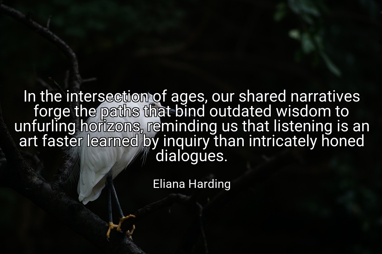 In the intersection of ages, our shared narratives forge the paths that bind outdated wisdom to unfurling horizons, reminding us that listening is an art faster learned by inquiry than intricately honed dialogues. - Eliana Harding