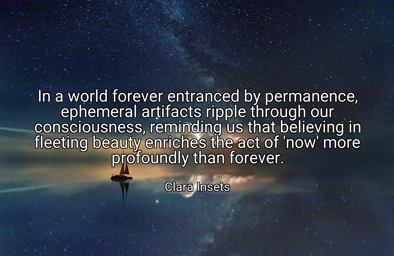 In a world forever entranced by permanence, ephemeral artifacts ripple through our consciousness, reminding us that believing in fleeting beauty enriches the act of 'now' more profoundly than forever. - Clara Insets