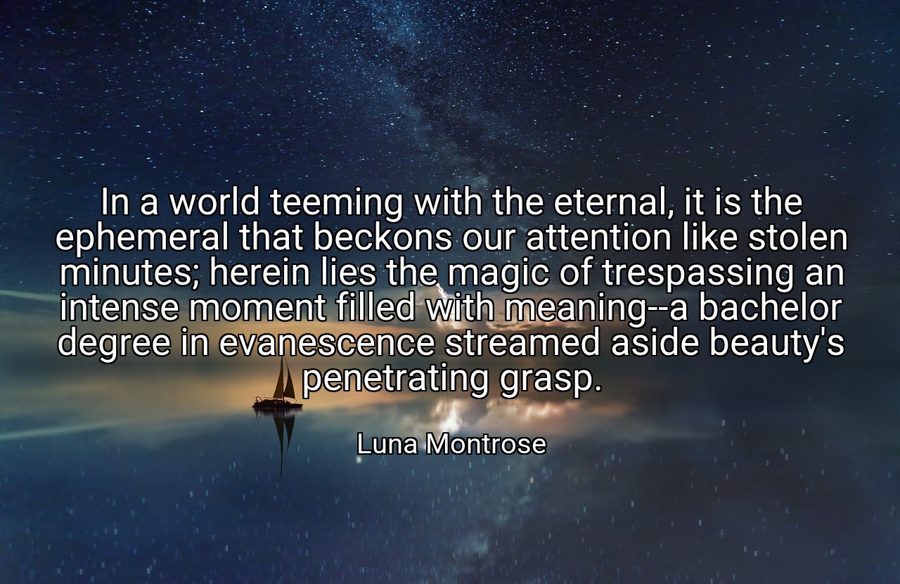 In a world teeming with the eternal, it is the ephemeral that beckons our attention like stolen minutes; herein lies the magic of trespassing an intense moment filled with meaning--a bachelor degree in evanescence streamed aside beauty's penetrating grasp. - Luna Montrose