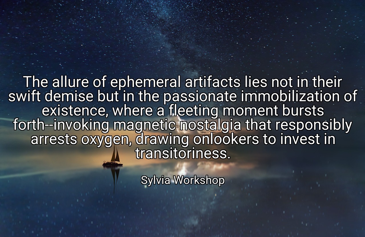 The allure of ephemeral artifacts lies not in their swift demise but in the passionate immobilization of existence, where a fleeting moment bursts forth--invoking magnetic nostalgia that responsibly arrests oxygen, drawing onlookers to invest in transitoriness. - Sylvia Workshop