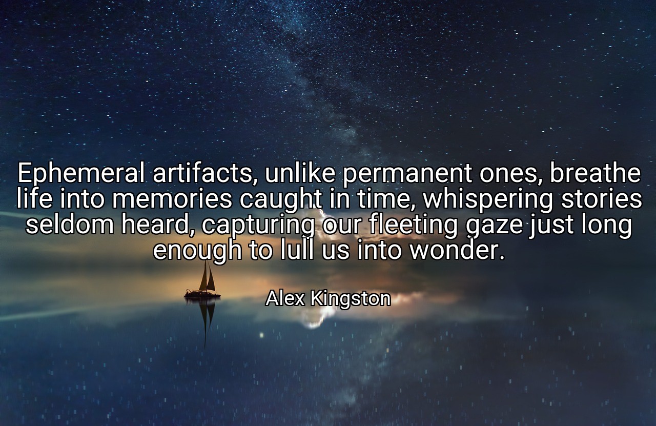 Ephemeral artifacts, unlike permanent ones, breathe life into memories caught in time, whispering stories seldom heard, capturing our fleeting gaze just long enough to lull us into wonder. - Alex Kingston