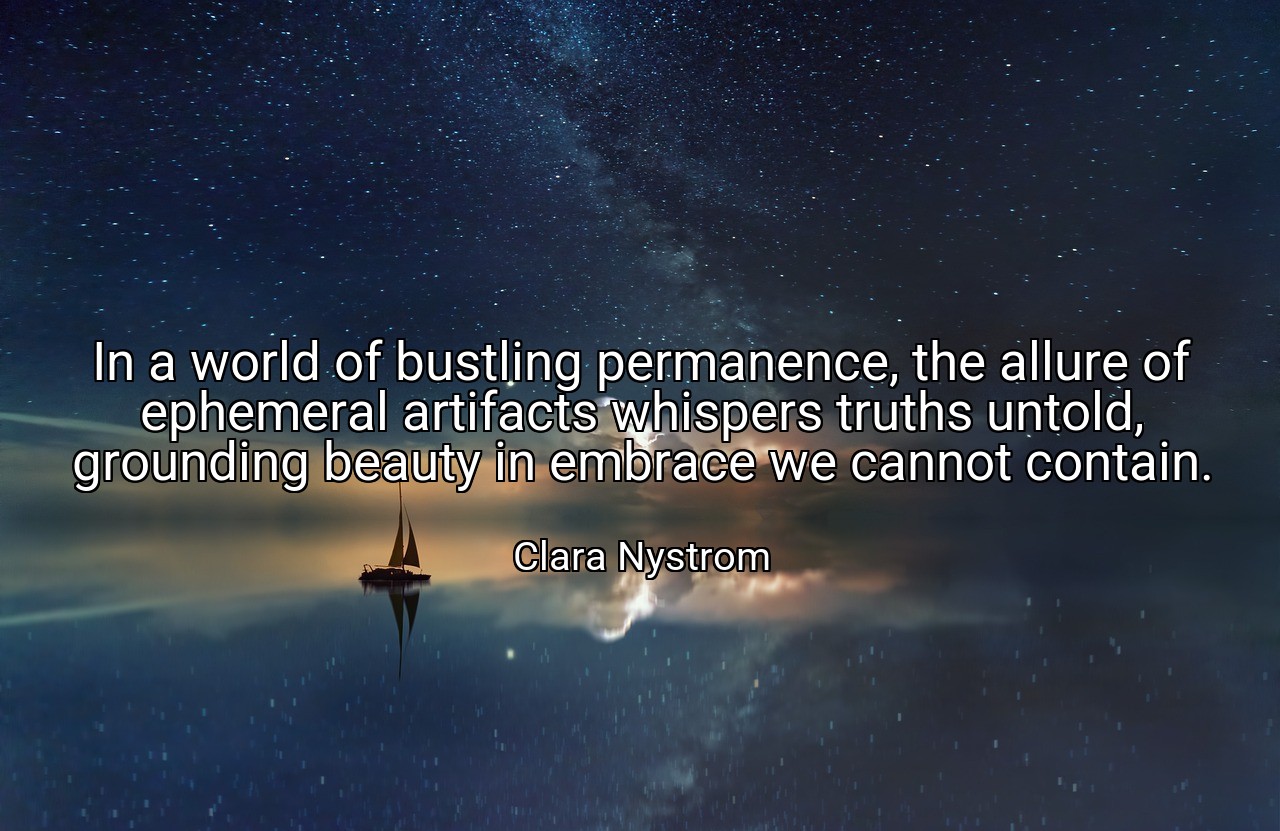 In a world of bustling permanence, the allure of ephemeral artifacts whispers truths untold, grounding beauty in embrace we cannot contain. - Clara Nystrom