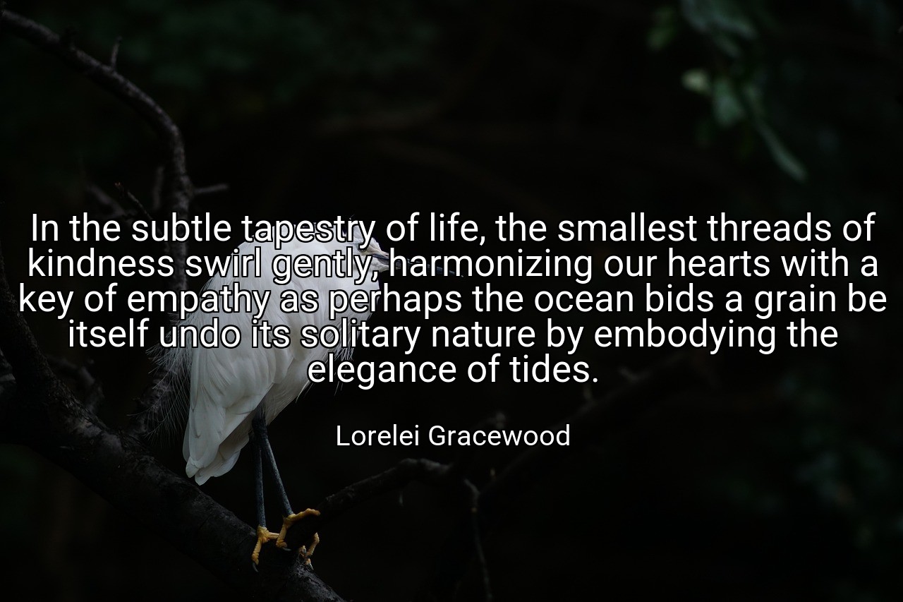 In the subtle tapestry of life, the smallest threads of kindness swirl gently, harmonizing our hearts with a key of empathy as perhaps the ocean bids a grain be itself undo its solitary nature by embodying the elegance of tides. - Lorelei Gracewood