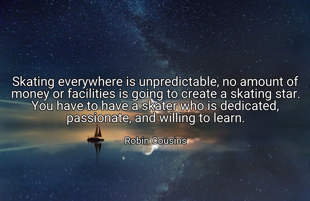 Skating everywhere is unpredictable, no amount of money or facilities is going to create a skating star. You have to have a skater who is dedicated, passionate, and willing to learn. - Robin Cousins
